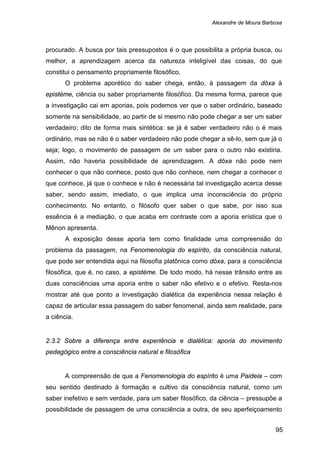 Alexandre de Moura Barbosa
95
procurado. A busca por tais pressupostos é o que possibilita a própria busca, ou
melhor, a aprendizagem acerca da natureza inteligível das coisas, do que
constitui o pensamento propriamente filosófico.
O problema aporético do saber chega, então, à passagem da dóxa à
epistéme, ciência ou saber propriamente filosófico. Da mesma forma, parece que
a investigação cai em aporias, pois podemos ver que o saber ordinário, baseado
somente na sensibilidade, ao partir de si mesmo não pode chegar a ser um saber
verdadeiro; dito de forma mais sintética: se já é saber verdadeiro não o é mais
ordinário, mas se não é o saber verdadeiro não pode chegar a sê-lo, sem que já o
seja; logo, o movimento de passagem de um saber para o outro não existiria.
Assim, não haveria possibilidade de aprendizagem. A dóxa não pode nem
conhecer o que não conhece, posto que não conhece, nem chegar a conhecer o
que conhece, já que o conhece e não é necessária tal investigação acerca desse
saber, sendo assim, imediato, o que implica uma inconsciência do próprio
conhecimento. No entanto, o filósofo quer saber o que sabe, por isso sua
essência é a mediação, o que acaba em contraste com a aporia erística que o
Mênon apresenta.
A exposição desse aporia tem como finalidade uma compreensão do
problema da passagem, na Fenomenologia do espírito, da consciência natural,
que pode ser entendida aqui na filosofia platônica como dóxa, para a consciência
filosófica, que é, no caso, a epistéme. De todo modo, há nesse trânsito entre as
duas consciências uma aporia entre o saber não efetivo e o efetivo. Resta-nos
mostrar até que ponto a investigação dialética da experiência nessa relação é
capaz de articular essa passagem do saber fenomenal, ainda sem realidade, para
a ciência.
2.3.2 Sobre a diferença entre experiência e dialética: aporia do movimento
pedagógico entre a consciência natural e filosófica
A compreensão de que a Fenomenologia do espírito é uma Paideia – com
seu sentido destinado à formação e cultivo da consciência natural, como um
saber inefetivo e sem verdade, para um saber filosófico, da ciência – pressupõe a
possibilidade de passagem de uma consciência a outra, de seu aperfeiçoamento
 