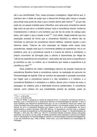Ciência e Experiência: um ensaio sobre a Fenomenologia do espírito de Hegel
96
até a sua cientificidade. Pois, nesse processo investigativo, Hegel afirma que “o
indivíduo tem o direto de exigir que a ciência lhe forneça pelo menos a escada
para atingir esse ponto de vista e que o mostre dentro dele mesmo”174
, já que não
pode ser um passar imediato para a filosófica, pois seria para consciência natural
algo outro do que ela é; e também porque “para a consciência natural, confiar-se
imediatamente à ciência é uma tentativa que ela faz de andar de cabeça para
baixo, sem saber o que a impele a isso”175
. Com efeito, Hegel pretende que sua
exposição proceda de forma que a consciência filosófica ou efetiva não se
intrometa no percurso da consciência natural inefetiva, restando àquela o puro
observar desta. Trata-se de uma exposição da relação entre essas duas
consciências, relação esta que é o movimento dialético da experiência. Há aí um
problema, pois, se a consciência natural é o inverso da ciência e, entretanto, o
próprio movimento de formação para a ciência é denominada por Hegel de
“ciência da experiência da consciência”, resta saber até que ponto a experiência é
já científica ou não, ou melhor, se a consciência que realiza a experiência é já
científica ou não?176
Esse problema de ordem metodológica decorre da posição imparcial da
consciência filosófica frente à consciência natural, na realização do percurso da
Fenomenologia do espírito. Este se constitui da separação e oposição anunciada
por Hegel, pois a consciência natural é o não verdadeiro e o inefetivo, e a
consciência filosófica é o verdadeiro e o efetivo. Sendo uma o inverso da outra, a
passagem do inefetivo para a efetividade torna-se problemática. A consciência
natural, como certeza em sua imediatidade carente de verdade, posta na
174
F.e. I , p.34 (p.29).
175
F.e. I , p.34-35 (p.30).
176
Para M. Müller, a pergunta se expõe da seguinte forma: “é enquanto consciência natural ou
filosófica, que a consciência faz a experiência descrita na Fenomenologia do espírito?” e leva a
duas hipóteses que trataremos explicitamente aqui: (a) se é consciência natural que realiza sua
própria formação não pode passar para a filosófica devido a sua limitação própria de ser apenas
natural; (b) se é a consciência filosófica que realiza o que há é uma imediatidade, em que é
desnecessária a própria formação. MÜLLER, Marcos. “A experiência, caminho para a verdade?
Sobre o conceito de experiência na Fenomenologia do espírito de Hegel”. In: Revista Brasileira de
Filosofia, v. XVII, fasc. 66, (1967), pp. 146-177. O presente trabalho é devedor dessas colocações
aporéticas. No entanto, em seu artigo, M. Müller apresenta essas hipóteses e articula uma relação
entre a metodológica da Fenomenologia do espírito e a fenomenologia husserliana-heideggeriana,
o que não trataremos aqui. Falta a Müller, nesse texto, uma certa distância da interpretação de
Heidegger.
 
