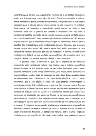Alexandre de Moura Barbosa
97
experiência para-ela em seu engajamento, restringe-se a um sentido limitado do
objeto que é o que surge como “algo de novo”. Somente a consciência natural,
nesse momento da particularidade da experiência, não pode expor a sua própria
passagem para a ciência, pois se move apenas no não verdadeiro, no inefetivo.
Para realizar tal passagem a consciência natural precisa ser mais do que
realmente acha que é; precisa ser também o verdadeiro. Por seu lado, a
consciência filosófica se mostra como o único acesso possível à verdade, já que
“só o todo é o verdadeiro”; mas, nessa exigência inicial, acaba-se por não atingir a
própria verdade, pois o movimento de passagem da consciência natural para a
filosófica fica impossibilitado pela imediatidade do saber filosófico, que já desde
sempre “estaria junto a nós”. Não haveria, nesse caso, então, passagem de uma
consciência natural à filosófica, por falta de mediação. A ciência se daria assim
imediatamente toda já em sua verdade na consciência, não precisaria partir nem
chegar à ciência, pois ela já é a própria ciência, o todo, a verdade.
A primeira coisa a observar é que, se a experiência for efetuada
unicamente pela consciência natural, isso implica que a própria consciência
natural se eleva de sua posição inculta de seu saber fenomenal para o saber
absoluto da filosofia. Como vimos anteriormente, para Hegel, nessa apresentação
fenomenológica, o saber deve ser imparcial, ou seja, deve deixar a própria coisa
se desenvolver sem interferência da consciência filosófica, pois o saber
fenomenal, que é seu objeto, é posto em suas próprias determinações à
consciência e assim é já imediatamente o que é de fato como se mostra. Em sua
imparcialidade, o filósofo se limita a uma simples exposição da experiência que a
consciência executa sobre si. Assim é a consciência natural que realiza esse
movimento de totalização das séries de figuras na elevação da consciência ao
saber absoluto, constituindo sua própria formação. Nesse caso, a formação ou a
aprendizagem é posta como um autodesenvolvimento da consciência natural em
si mesma. O problema surge quando analisamos a relação entre a consciência
natural (ou o que é para-ela) e sua distinção no todo do que é apenas para-nós, o
saber propriamente filosófico. A consciência natural, como a única engajada
imediatamente na experiência, não pode então efetuar sua passagem para a
 