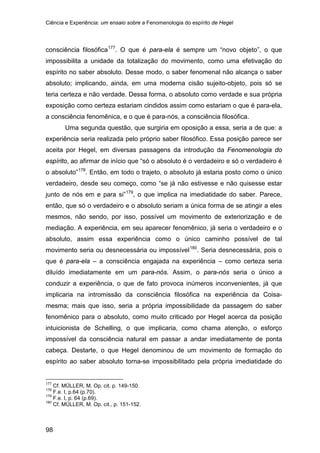 Ciência e Experiência: um ensaio sobre a Fenomenologia do espírito de Hegel
98
consciência filosófica177
Uma segunda questão, que surgiria em oposição a essa, seria a de que: a
experiência seria realizada pelo próprio saber filosófico. Essa posição parece ser
aceita por Hegel, em diversas passagens da introdução da Fenomenologia do
espírito, ao afirmar de início que “só o absoluto é o verdadeiro e só o verdadeiro é
o absoluto”
. O que é para-ela é sempre um “novo objeto”, o que
impossibilita a unidade da totalização do movimento, como uma efetivação do
espírito no saber absoluto. Desse modo, o saber fenomenal não alcança o saber
absoluto; implicando, ainda, em uma moderna cisão sujeito-objeto, pois só se
teria certeza e não verdade. Dessa forma, o absoluto como verdade e sua própria
exposição como certeza estariam cindidos assim como estariam o que é para-ela,
a consciência fenomênica, e o que é para-nós, a consciência filosófica.
178
. Então, em todo o trajeto, o absoluto já estaria posto como o único
verdadeiro, desde seu começo, como “se já não estivesse e não quisesse estar
junto de nós em e para si”179
, o que implica na imediatidade do saber. Parece,
então, que só o verdadeiro e o absoluto seriam a única forma de se atingir a eles
mesmos, não sendo, por isso, possível um movimento de exteriorização e de
mediação. A experiência, em seu aparecer fenomênico, já seria o verdadeiro e o
absoluto, assim essa experiência como o único caminho possível de tal
movimento seria ou desnecessária ou impossível180
177
Cf. MÜLLER, M. Op. cit. p. 149-150.
. Seria desnecessária, pois o
que é para-ela – a consciência engajada na experiência – como certeza seria
diluído imediatamente em um para-nós. Assim, o para-nós seria o único a
conduzir a experiência, o que de fato provoca inúmeros inconvenientes, já que
implicaria na intromissão da consciência filosófica na experiência da Coisa-
mesma; mais que isso, seria a própria impossibilidade da passagem do saber
fenomênico para o absoluto, como muito criticado por Hegel acerca da posição
intuicionista de Schelling, o que implicaria, como chama atenção, o esforço
impossível da consciência natural em passar a andar imediatamente de ponta
cabeça. Destarte, o que Hegel denominou de um movimento de formação do
espírito ao saber absoluto torna-se impossibilitado pela própria imediatidade do
178
F.e. I, p.64 (p.70).
179
F.e. I, p. 64 (p.69).
180
Cf. MÜLLER, M. Op. cit., p. 151-152.
 