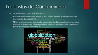  La aceleración de la obsolescencia:
Las soluciones se vuelven obsoletas más rápido a causa de la velocidad a la
que cambia el conocimiento.
Moderar el optimismo, así pues la especialización, la complejidad de nuestros
modelos de la realidad y la corta vida de nuestras soluciones contrarresten el
poder que el propio saber nos da.
Los costos del Conocimiento
 