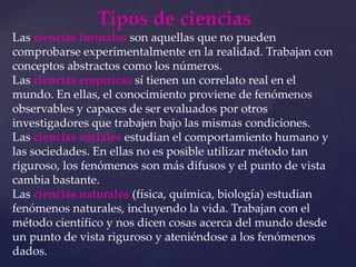 Tipos de cienciasLas ciencias formalesson aquellas que no pueden comprobarse experimentalmente en la realidad. Trabajan con conceptos abstractos como los números.Las ciencias empíricassí tienen un correlato real en el mundo. En ellas, el conocimiento proviene de fenómenos observables y capaces de ser evaluados por otros investigadores que trabajen bajo las mismas condiciones.Las ciencias socialesestudian el comportamiento humano y las sociedades. En ellas no es posible utilizar método tan riguroso, los fenómenos son más difusos y el punto de vista cambia bastante.Las ciencias naturales(física, química, biología) estudian fenómenos naturales, incluyendo la vida. Trabajan con el método científico y nos dicen cosas acerca del mundo desde un punto de vista riguroso y ateniéndose a los fenómenos dados.