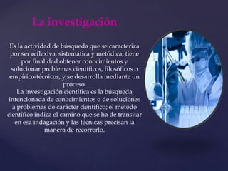 La investigaciónEs la actividad de búsqueda que se caracteriza por ser reflexiva, sistemática y metódica; tiene por finalidad obtener conocimientos y solucionar problemas científicos, filosóficos o empírico-técnicos, y se desarrolla mediante un proceso.La investigación científica es la búsqueda intencionada de conocimientos o de soluciones a problemas de carácter científico; el método científico indica el camino que se ha de transitar en esa indagación y las técnicas precisan la manera de recorrerlo.