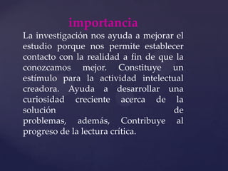importanciaLa investigación nos ayuda a mejorar el estudio porque nos permite establecer contacto con la realidad a fin de que la conozcamos mejor. Constituye un estímulo para la actividad intelectual creadora. Ayuda a desarrollar una curiosidad creciente acerca de la solución de problemas, además, Contribuye al progreso de la lectura crítica.