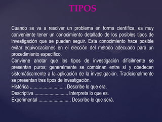 TIPOSCuando se va a resolver un problema en forma científica, es muy conveniente tener un conocimiento detallado de los posibles tipos de investigación que se pueden seguir. Este conocimiento hace posible evitar equivocaciones en el elección del método adecuado para un procedimiento específico.Conviene anotar que los tipos de investigación difícilmente se presentan puros; generalmente se combinan entre sí y obedecen sistemáticamente a la aplicación de la investigación. Tradicionalmente se presentan tres tipos de investigación.Histórica ............................. Describe lo que era.Descriptiva ........................... Interpreta lo que es.Experimental .......................... Describe lo que será.