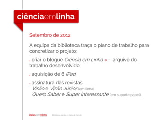 Biblioteca escolar A Casa de Camilo
Setembro de 2012
A equipa da biblioteca traça o plano de trabalho para
concretizar o projeto:
. criar o blogue Ciência em Linha [] - arquivo do
trabalho desenvolvido;
. aquisição de 6 iPad;
. assinatura das revistas:
Visão e Visão Júnior (em linha)
Quero Saber e Super Interessante (em suporte papel)
 