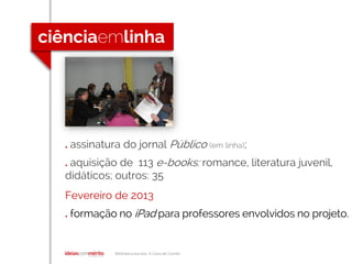 Biblioteca escolar A Casa de Camilo
. assinatura do jornal Público (em linha);
. aquisição de 113 e-books: romance, literatura juvenil,
didáticos; outros: 35
Fevereiro de 2013
. formação no iPad para professores envolvidos no projeto.
 