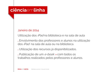 Biblioteca escolar A Casa de Camilo
Janeiro de 2014
Utilização dos iPad na biblioteca e na sala de aula
. Envolvimento dos professores e alunos na utilização
dos iPad na sala de aula ou na biblioteca.
. Utilização dos recursos já disponibilizados.
. Publicação de um e-book [] com todos os
trabalhos realizados pelos professores e alunos.
 