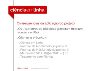 Biblioteca escolar A Casa de Camilo
Consequências da aplicação do projeto
. Os utilizadores da biblioteca ganharam mais um
recurso – o iPad.
. Criámos 9 e-books []:
. Ciência em Linha
. Poemas de Nós [antologia poética]
. Poemas de Nós [antologia poética II]
. Memórias ESPBS (1994-2012) – 5 Eb
. Tratamento com Plantas
 