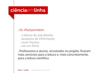 Biblioteca escolar A Casa de Camilo
. Os iPad permitem:
. a leitura de 319 ebooks;
. pesquisa de informação;
. ouvir música;
. ver um filme.
. Professores e alunos, envolvidos no projeto, ficaram
mais sensíveis para a leitura e, mais concretamente,
para a leitura científica.
 