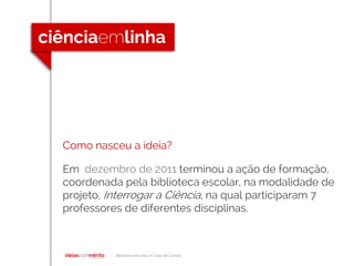 Biblioteca escolar A Casa de Camilo
Como nasceu a ideia?
Em dezembro de 2011 terminou a ação de formação,
coordenada pela biblioteca escolar, na modalidade de
projeto, Interrogar a Ciência, na qual participaram 7
professores de diferentes disciplinas.
 
