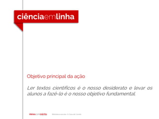 Biblioteca escolar A Casa de Camilo
Objetivo principal da ação
Ler textos científicos é o nosso desiderato e levar os
alunos a fazê-lo é o nosso objetivo fundamental.
 