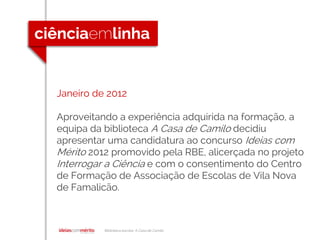 Biblioteca escolar A Casa de Camilo
Janeiro de 2012
Aproveitando a experiência adquirida na formação, a
equipa da biblioteca A Casa de Camilo decidiu
apresentar uma candidatura ao concurso Ideias com
Mérito 2012 promovido pela RBE, alicerçada no projeto
Interrogar a Ciência e com o consentimento do Centro
de Formação de Associação de Escolas de Vila Nova
de Famalicão.
 