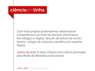 Biblioteca escolar A Casa de Camilo
Com este projeto pretendemos desenvolver
competências ao nível da literacia informativa,
tecnológica e digital, através da leitura de livros/
textos/ artigos de natureza científica em suporte
digital.
Junho de 2012 A ideia Ciência em Linha é premiada
pela Rede de Bibliotecas Escolares
 