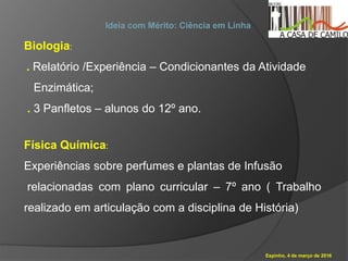 Espinho, 4 de março de 2016
Ideia com Mérito: Ciência em Linha
Biologia:
. Relatório /Experiência – Condicionantes da Atividade
Enzimática;
. 3 Panfletos – alunos do 12º ano.
Física Química:
Experiências sobre perfumes e plantas de Infusão
relacionadas com plano curricular – 7º ano ( Trabalho
realizado em articulação com a disciplina de História)
 