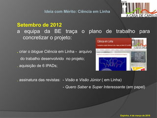 Espinho, 4 de março de 2016
Ideia com Mérito: Ciência em Linha
Setembro de 2012
a equipa da BE traça o plano de trabalho para
concretizar o projeto:
. criar o blogue Ciência em Linha - arquivo
do trabalho desenvolvido no projeto;
. aquisição de 6 IPADs;
. assinatura das revistas: - Visão e Visão Júnior ( em Linha)
- Quero Saber e Super Interessante (em papel)
 