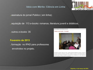 Espinho, 4 de março de 2016
Ideia com Mérito: Ciência em Linha
. assinatura do jornal Público ( em linha);
. aquisição de 113 e-books: romance, literatura juvenil e didáticos;
. outros e-books: 35
Fevereiro de 2013
. formação no IPAD para professores
envolvidos no projeto.
 