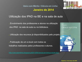 Espinho, 4 de março de 2016
Ideia com Mérito: Ciência em Linha
Janeiro de 2014
Utilização dos IPAD na BE e na sala de aula
. Envolvimento dos professores e alunos na utilização
dos IPAD na sala de aula ou na biblioteca.
. Utilização dos recursos já disponibilizados pelo projeto.
. Publicação de um e-book com todos os
trabalhos realizados pelos professores e alunos.
http://cienciaemlinha.blogspot.pt/2013/06/ciencia-em-linha-e-book.html
 