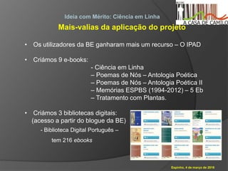 Espinho, 4 de março de 2016
Ideia com Mérito: Ciência em Linha
Mais-valias da aplicação do projeto
• Os utilizadores da BE ganharam mais um recurso – O IPAD
• Criámos 9 e-books:
- Ciência em Linha
– Poemas de Nós – Antologia Poética
– Poemas de Nós – Antologia Poética II
– Memórias ESPBS (1994-2012) – 5 Eb
– Tratamento com Plantas.
• Criámos 3 bibliotecas digitais:
(acesso a partir do blogue da BE)
- Biblioteca Digital Português –
tem 216 ebooks
 