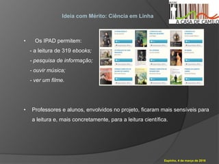 Espinho, 4 de março de 2016
Ideia com Mérito: Ciência em Linha
• Os IPAD permitem:
- a leitura de 319 ebooks;
- pesquisa de informação;
- ouvir música;
- ver um filme.
• Professores e alunos, envolvidos no projeto, ficaram mais sensíveis para
a leitura e, mais concretamente, para a leitura científica.
 