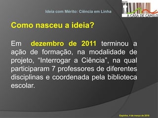 Espinho, 4 de março de 2016
Ideia com Mérito: Ciência em Linha
Como nasceu a ideia?
Em dezembro de 2011 terminou a
ação de formação, na modalidade de
projeto, “Interrogar a Ciência”, na qual
participaram 7 professores de diferentes
disciplinas e coordenada pela biblioteca
escolar.
 
