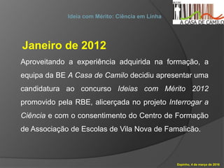Espinho, 4 de março de 2016
Ideia com Mérito: Ciência em Linha
Janeiro de 2012
Aproveitando a experiência adquirida na formação, a
equipa da BE A Casa de Camilo decidiu apresentar uma
candidatura ao concurso Ideias com Mérito 2012
promovido pela RBE, alicerçada no projeto Interrogar a
Ciência e com o consentimento do Centro de Formação
de Associação de Escolas de Vila Nova de Famalicão.
 