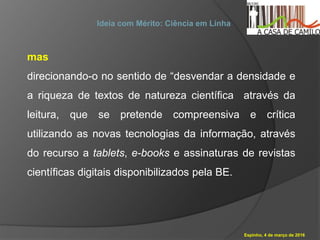 Espinho, 4 de março de 2016
Ideia com Mérito: Ciência em Linha
mas
direcionando-o no sentido de “desvendar a densidade e
a riqueza de textos de natureza científica através da
leitura, que se pretende compreensiva e crítica
utilizando as novas tecnologias da informação, através
do recurso a tablets, e-books e assinaturas de revistas
científicas digitais disponibilizados pela BE.
 