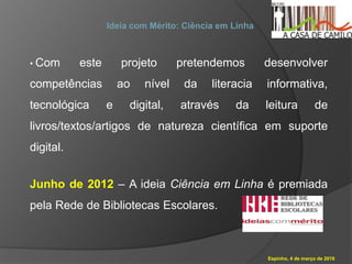Espinho, 4 de março de 2016
Ideia com Mérito: Ciência em Linha
• Com este projeto pretendemos desenvolver
competências ao nível da literacia informativa,
tecnológica e digital, através da leitura de
livros/textos/artigos de natureza científica em suporte
digital.
Junho de 2012 – A ideia Ciência em Linha é premiada
pela Rede de Bibliotecas Escolares.
 