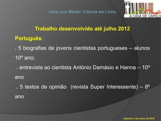 Espinho, 4 de março de 2016
Ideia com Mérito: Ciência em Linha
Trabalho desenvolvido até julho 2012
Português:
. 5 biografias de jovens cientistas portugueses – alunos
10º ano;
. entrevista ao cientista António Damásio e Hanna – 10º
ano
. 5 textos de opinião (revista Super Interessente) – 8º
ano
 