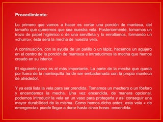 Procedimiento:
Lo primero que vamos a hacer es cortar una porción de manteca, del
tamaño que queremos que sea nuestra vela. Posteriormente, tomamos un
trozo de papel higiénico o de una servilleta y lo enrollamos, formando un
«churro»; ésta será la mecha de nuestra vela.
A continuación, con la ayuda de un palillo o un lápiz, hacemos un agujero
en el centro de la porción de manteca e introducimos la mecha que hemos
creado en su interior.
El siguiente paso es el más importante. La parte de la mecha que queda
por fuera de la mantequilla ha de ser embadurnada con la propia manteca
de alrededor.
Y ya está lista la vela para ser prendida. Tomamos un mechero o un fósforo
y encendemos la mecha. Una vez encendida, de manera opcional,
podemos introducir la vela en un vaso para protegerla y así conseguir una
mayor durabilidad de la misma. Como hemos dicho antes, esta vela « de
emergencia» puede llegar a durar hasta cinco horas encendida.
 