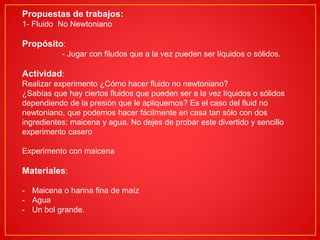 Propuestas de trabajos:
1- Fluido No Newtoniano
Propósito:
- Jugar con filudos que a la vez pueden ser líquidos o sólidos.
Actividad:
Realizar experimento ¿Cómo hacer fluido no newtoniano?
¿Sabías que hay ciertos fluidos que pueden ser a la vez líquidos o sólidos
dependiendo de la presión que le apliquemos? Es el caso del fluid no
newtoniano, que podemos hacer fácilmente en casa tan sólo con dos
ingredientes: maicena y agua. No dejes de probar este divertido y sencillo
experimento casero
Experimento con maicena
Materiales:
- Maicena o harina fina de maíz
- Agua
- Un bol grande.
 