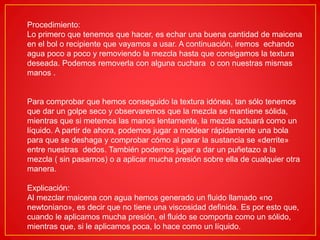 Procedimiento:
Lo primero que tenemos que hacer, es echar una buena cantidad de maicena
en el bol o recipiente que vayamos a usar. A continuación, iremos echando
agua poco a poco y removiendo la mezcla hasta que consigamos la textura
deseada. Podemos removerla con alguna cuchara o con nuestras mismas
manos .
Para comprobar que hemos conseguido la textura idónea, tan sólo tenemos
que dar un golpe seco y observaremos que la mezcla se mantiene sólida,
mientras que si metemos las manos lentamente, la mezcla actuará como un
líquido. A partir de ahora, podemos jugar a moldear rápidamente una bola
para que se deshaga y comprobar cómo al parar la sustancia se «derrite»
entre nuestras dedos. También podemos jugar a dar un puñetazo a la
mezcla ( sin pasarnos) o a aplicar mucha presión sobre ella de cualquier otra
manera.
Explicación:
Al mezclar maicena con agua hemos generado un fluido llamado «no
newtoniano», es decir que no tiene una viscosidad definida. Es por esto que,
cuando le aplicamos mucha presión, el fluido se comporta como un sólido,
mientras que, si le aplicamos poca, lo hace como un líquido.
 