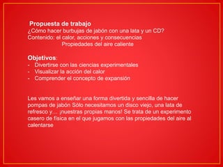 Propuesta de trabajo
¿Cómo hacer burbujas de jabón con una lata y un CD?
Contenido: el calor, acciones y consecuencias
Propiedades del aire caliente
Objetivos:
- Divertirse con las ciencias experimentales
- Visualizar la acción del calor
- Comprender el concepto de expansión
Les vamos a enseñar una forma divertida y sencilla de hacer
pompas de jabón Sólo necesitamos un disco viejo, una lata de
refresco y… ¡nuestras propias manos! Se trata de un experimento
casero de física en el que jugamos con las propiedades del aire al
calentarse
 