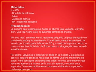 Materiales:
-Un CD
- Una lata de refresco
- Agua
- Jabón de manos
- Un recipiente pequeño
Procedimiento:
Lo primero que tenemos que hacer es abrir la lata, vaciarla, y lavarla
bien. Una vez hecho esto, le quitamos también la chapita.
Por otro lado, echamos en un recipiente pequeño un poco de agua y un
chorrito de jabón y lo mezclamos. Con el dedo, vamos esparciendo la
mezcla por toda la parte inferior del CD y, cuando lo hayamos hecho, lo
ponemos encima de la lata, de forma que con el agua jabonosa se selle
la salida de aire.
Por último, volvemos a introducir el dedo en la mezcla y la aplicamos
sobre el agujero del disco hasta que se forme una fina membrana de
jabón. Para conseguir una pompa de jabón, lo único que tenemos que
hacer es apoyar la s manos en la lata, sin apretar, y esperar unos
segundos. Veremos rápidamente como se va inflando una pequeña
burbuja poco a poco.
 