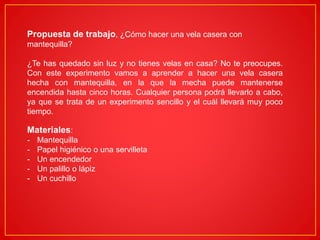 Propuesta de trabajo, ¿Cómo hacer una vela casera con
mantequilla?
¿Te has quedado sin luz y no tienes velas en casa? No te preocupes.
Con este experimento vamos a aprender a hacer una vela casera
hecha con mantequilla, en la que la mecha puede mantenerse
encendida hasta cinco horas. Cualquier persona podrá llevarlo a cabo,
ya que se trata de un experimento sencillo y el cuál llevará muy poco
tiempo.
Materiales:
- Mantequilla
- Papel higiénico o una servilleta
- Un encendedor
- Un palillo o lápiz
- Un cuchillo
 