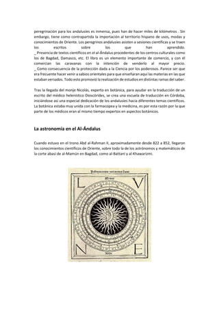 peregrinación para los andalusíes es inmensa, pues han de hacer miles de kilómetros . Sin
embargo, tiene como contrapartida la importación al territorio hispano de usos, modas y
conocimientos de Oriente. Los peregrinos andalusíes asisten a sesiones científicas y se traen
los escritos sobre los que han aprendido.
_ Presencia de textos científicos en el al-Ándalus procedentes de los centros culturales como
los de Bagdad, Damasco, etc. El libro es un elemento importante de comercio, y con él
comercian las caravanas con la intención de venderlo al mayor precio.
_ Como consecuencia de la protección dada a la Ciencia por los poderosos. Parece ser que
era frecuente hacer venir a sabios orientales para que enseñaran aquí las materias en las que
estaban versados. Todo esto promovió la realización de estudios en distintas ramas del saber.
Tras la llegada del monje Nicolás, experto en botánica, para ayudar en la traducción de un
escrito del médico helenístico Dioscórides, se crea una escuela de traducción en Córdoba,
iniciándose así una especial dedicación de los andalusíes hacia diferentes temas científicos.
La botánica estaba muy unida con la farmacopea y la medicina, es por esta razón por la que
parte de los médicos eran al mismo tiempo expertos en aspectos botánicos.
La astronomía en el Al-Ándalus
Cuando estuvo en el trono Abd al-Rahman II, aproximadamente desde 822 a 852, llegaron
los conocimientos científicos de Oriente, sobre todo la de los astrónomos y matemáticos de
la corte abasí de al-Mamún en Bagdad, como al-Battani y al-Khawarizmi.
 