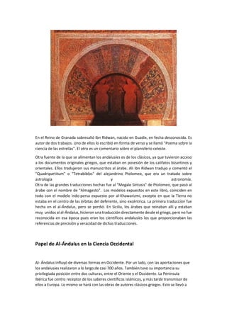 En el Reino de Granada sobresalió Ibn Ridwan, nacido en Guadix, en fecha desconocida. Es
autor de dos trabajos. Uno de ellos lo escribió en forma de verso y se llamó "Poema sobre la
ciencia de las estrellas". El otro es un comentario sobre el planisferio celeste.
Otra fuente de la que se alimentan los andalusíes es de los clásicos, ya que tuvieron acceso
a los documentos originales griegos, que estaban en posesión de los califatos bizantinos y
orientales. Ellos tradujeron sus manuscritos al árabe. Ali ibn Ridwan tradujo y comentó el
"Quadripartitum" o "Tetrabiblos" del alejandrino Ptolomeo, que era un tratado sobre
astrología y astronomía.
Otra de las grandes traducciones hechas fue al "Megale Sintasis" de Ptolomeo, que pasó al
árabe con el nombre de "Almagesto". Los modelos expuestos en este libro, coinciden en
todo con el modelo indo-persa expuesto por al-Khawarizmi, excepto en que la Tierra no
estaba en el centro de las órbitas del deferente, sino excéntrica. La primera traducción fue
hecha en el al-Ándalus, pero se perdió. En Sicilia, los árabes que reinaban allí y estaban
muy unidos al al-Ándalus, hicieron una traducción directamente desde el griego, pero no fue
reconocida en esa época pues eran los científicos andalusíes los que proporcionaban las
referencias de precisión y veracidad de dichas traducciones.
Papel de Al-Ándalus en la Ciencia Occidental
Al- Ándalus influyó de diversas formas en Occidente. Por un lado, con las aportaciones que
los andalusíes realizaron a lo largo de casi 700 años. También tuvo su importancia su
privilegiada posición entre dos culturas, entre el Oriente y el Occidente. La Península
Ibérica fue centro receptor de los saberes científicos islámicos, y más tarde transmisor de
ellos a Europa. Lo mismo se hará con las obras de autores clásicos griegos. Esto se llevó a
 