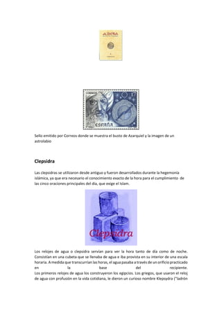 Sello emitido por Correos donde se muestra el busto de Azarquiel y la imagen de un
astrolabio
Clepsidra
Las clepsidras se utilizaron desde antiguo y fueron desarrollados durante la hegemonía
islámica, ya que era necesario el conocimiento exacto de la hora para el cumplimiento de
las cinco oraciones principales del día, que exige el Islam.
Los relojes de agua o clepsidra servían para ver la hora tanto de día como de noche.
Consistían en una cubeta que se llenaba de agua e iba provista en su interior de una escala
horaria. A medida que transcurrían las horas, el agua pasaba a través de un orificio practicado
en la base del recipiente.
Los primeros relojes de agua los construyeron los egipcios. Los griegos, que usaron el reloj
de agua con profusión en la vida cotidiana, le dieron un curioso nombre Klepsydra ("ladrón
 