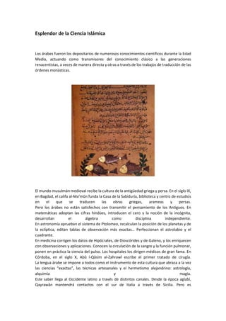 Esplendor de la Ciencia Islámica
Los árabes fueron los depositarios de numerosos conocimientos científicos durante la Edad
Media, actuando como transmisores del conocimiento clásico a las generaciones
renacentistas, a veces de manera directa y otras a través de los trabajos de traducción de las
órdenes monásticas.
El mundo musulmán medieval recibe la cultura de la antigüedad griega y persa. En el siglo IX,
en Bagdad, el califa al-Ma’mûn funda la Casa de la Sabiduría, biblioteca y centro de estudios
en el que se traducen las obras griegas, arameas y persas.
Pero los árabes no están satisfechos con transmitir el pensamiento de los Antiguos. En
matemáticas adoptan las cifras hindúes, introducen el cero y la noción de la incógnita,
desarrollan el álgebra como disciplina independiente.
En astronomía aprueban el sistema de Ptolomeo, recalculan la posición de los planetas y de
la eclíptica, editan tablas de observación más exactas… Perfeccionan el astrolabio y el
cuadrante.
En medicina corrigen los datos de Hipócrates, de Dioscórides y de Galeno, y los enriquecen
con observaciones y aplicaciones. Conocen la circulación de la sangre y la función pulmonar,
ponen en práctica la ciencia del pulso. Los hospitales los dirigen médicos de gran fama. En
Córdoba, en el siglo X, Abû l-Qâsim al-Zahrawî escribe el primer tratado de cirugía.
La lengua árabe se impone a todos como el instrumento de esta cultura que abraza a la vez
las ciencias “exactas”, las técnicas artesanales y el hermetismo alejandrino: astrología,
alquimia y magia.
Este saber llega al Occidente latino a través de distintos canales. Desde la época aglabí,
Qayrawân mantendrá contactos con el sur de Italia a través de Sicilia. Pero es
 