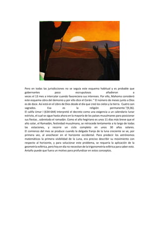 Pero en todas las jurisdicciones no se seguía este esquema habitual y es probable que
gobernantes poco escrupulosos añadieran a
veces el 13 mes a intercalar cuando favoreciera sus intereses. Por ello, Mahoma consideró
este esquema obra del demonio y por ello dice el Corán: " El número de meses junto a Dios
es de doce. Así está en el Libro de Dios desde el día que creó los cielos y la tierra. Cuatro son
sagrados. Esa es la religión permanente."(9,36).
El califa Umar I (634-644) interpretó el decreto como una exigencia a un calendario lunar
estricto, el cual se sigue hasta ahora en la mayoría de los países musulmanes para posicionar
sus fiestas , sobretodo el ramadán. Como el año hegiriano es unos 11 días más breve que el
año solar, el Ramadán, festividad musulmana, se retrocede lentamente a lo largo de todas
las estaciones, y recorre un ciclo completo en unos 30 años solares.
El comienzo del mes se produce cuando la delgada franja de la luna creciente se ve, por
primera vez, al anochecer en el horizonte occidental. Para predecir los astrónomos
matemáticos la primera visibilidad de la Luna, era preciso describir su movimiento con
respecto al horizonte, y para solucionar este problema, se requería la aplicación de la
geometría esférica, pero hoy en día no necesitan de la trigonometría esférica para saber esto.
Antaño puede que fuera un motivo para profundizar en estos conceptos.
 