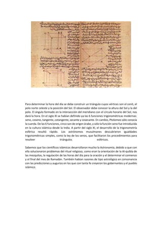 Para determinar la hora del día se debe construir un triángulo cuyos vértices son el cenit, el
polo norte celeste y la posición del Sol. El observador debe conocer la altura del Sol y la del
polo. El ángulo formado en la intersección del meridiano con el círculo horario del Sol, nos
dará la hora. En el siglo XI se habían definido ya las 6 funciones trigonométricas modernas:
seno, coseno, tangente, cotangente, secante y cosecante. En cambio, Ptolomeo sólo conocía
la cuerda. De las 6 funciones, cinco son de origen árabe, y sólo la función seno fue introducida
en la cultura islámica desde la India. A partir del siglo XI, el desarrollo de la trigonometría
esférica resultó rápido. Los astrónomos musulmanes descubrieron igualdades
trigonométricas simples, como la ley de los senos, que facilitaron los procedimientos para
resolver triángulos esféricos.
Sabemos que los científicos islámicos desarrollaron mucho la Astronomía, debido a que con
ella solucionaron problemas del ritual religioso, como eran la orientación de la Al-quibla de
las mezquitas, la regulación de las horas del día para la oración y el determinar el comienzo
y el final del mes de Ramadán. También habían razones de tipo astrológico en consonancia
con las predicciones y augurios en los que con tanta fe creyeron los gobernantes y el pueblo
islámico.
 