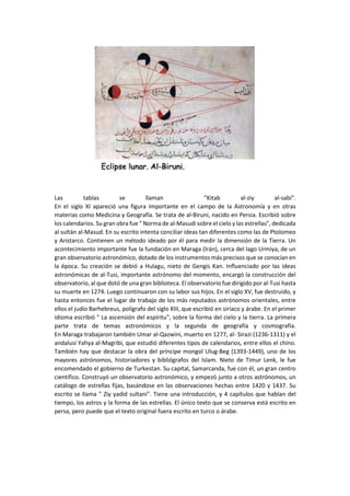 Las tablas se llaman "Kitab al-ziy al-sabi".
En el siglo XI apareció una figura importante en el campo de la Astronomía y en otras
materias como Medicina y Geografía. Se trata de al-Biruni, nacido en Persia. Escribió sobre
los calendarios. Su gran obra fue " Norma de al-Masudi sobre el cielo y las estrellas", dedicada
al sultán al-Masud. En su escrito intenta conciliar ideas tan diferentes como las de Ptolomeo
y Aristarco. Contienen un método ideado por él para medir la dimensión de la Tierra. Un
acontecimiento importante fue la fundación en Maraga (Irán), cerca del lago Urmiya, de un
gran observatorio astronómico, dotado de los instrumentos más precisos que se conocían en
la época. Su creación se debió a Hulagu, nieto de Gengis Kan. Influenciado por las ideas
astronómicas de al-Tusi, importante astrónomo del momento, encargó la construcción del
observatorio, al que dotó de una gran biblioteca. El observatorio fue dirigido por al-Tusi hasta
su muerte en 1274. Luego continuaron con su labor sus hijos. En el siglo XV, fue destruido, y
hasta entonces fue el lugar de trabajo de los más reputados astrónomos orientales, entre
ellos el judío Barhebreus, polígrafo del siglo XIII, que escribió en siríaco y árabe. En el primer
idioma escribió " La ascensión del espíritu", sobre la forma del cielo y la tierra. La primera
parte trata de temas astronómicos y la segunda de geografía y cosmografía.
En Maraga trabajaron también Umar al-Qazwini, muerto en 1277, al- Sirazi (1236-1311) y el
andalusí Yahya al-Magribi, que estudió diferentes tipos de calendarios, entre ellos el chino.
También hay que destacar la obra del príncipe mongol Ulug-Beg (1393-1449), uno de los
mayores astrónomos, historiadores y bibliógrafos del Islam. Nieto de Timur Lenk, le fue
encomendado el gobierno de Turkestan. Su capital, Samarcanda, fue con él, un gran centro
científico. Construyó un observatorio astronómico, y empezó junto a otros astrónomos, un
catálogo de estrellas fijas, basándose en las observaciones hechas entre 1420 y 1437. Su
escrito se llama " Ziy yadid sultani". Tiene una introducción, y 4 capítulos que hablan del
tiempo, los astros y la forma de las estrellas. El único texto que se conserva está escrito en
persa, pero puede que el texto original fuera escrito en turco o árabe.
 
