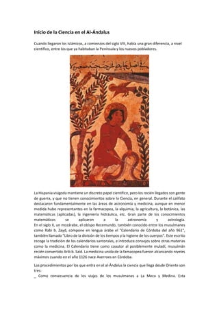 Inicio de la Ciencia en el Al-Ándalus
Cuando llegaron los islámicos, a comienzos del siglo VIII, había una gran diferencia, a nivel
científico, entre los que ya habitaban la Península y los nuevos pobladores.
La Hispania visigoda mantiene un discreto papel científico, pero los recién llegados son gente
de guerra, y que no tienen conocimientos sobre la Ciencia, en general. Durante el califato
destacaron fundamentalmente en las áreas de astronomía y medicina, aunque en menor
medida hubo representantes en la farmacopea, la alquimia, la agricultura, la botánica, las
matemáticas (aplicadas), la ingeniería hidráulica, etc. Gran parte de los conocimientos
matemáticos se aplicaron a la astronomía y astrología.
En el siglo X, un mozárabe, el obispo Recemundo, también conocido entre los musulmanes
como Rabi b. Zayd, compone en lengua árabe el "Calendario de Córdoba del año 961",
también llamado "Libro de la división de los tiempos y la higiene de los cuerpos". Este escrito
recoge la tradición de los calendarios santorales, e introduce consejos sobre otras materias
como la medicina. El Calendario tiene como coautor al posiblemente muladí, musulmán
recién convertido Arib b. Said. La medicina unida de la famacopea fueron alcanzando niveles
máximos cuando en el año 1126 nace Averroes en Córdoba.
Los procedimientos por los que entra en el al-Ándalus la ciencia que llega desde Oriente son
tres:
_ Como consecuencia de los viajes de los musulmanes a La Meca y Medina. Esta
 