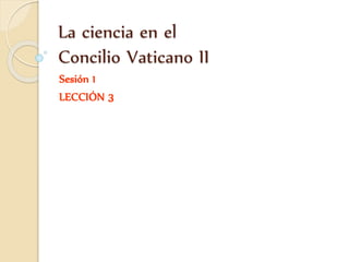 La ciencia en el
Concilio Vaticano II
Sesión 1
LECCIÓN 3
 
