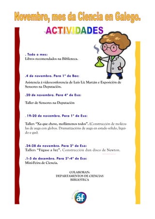 . Todo o mes:
Libros recomendados na Biblioteca.
.4 de novembro. Para 1º de Bac:
000
Asistencia á videoconferencia de Luis Liz Marzán e Exposición de
Sensores na Deputación.
.20 de novembro. Para 4º de Eso:
000
Taller de Sensores na Deputación
. 19-20 de novembro. Para 1º de Eso:
000
Taller: “Xa que chove, mollámonos todos”. (Construcción de molécu-las
de auga con globos. Dramatizacións de auga en estado sólido, líqui-do
e gas).
000
.24-28 de novembro. Para 2º de Eso:
Taller: “Fágase a luz”. Construcción dun disco de Newton.
.1-5 de decembro. Para 3º-4º de Eso:
Mini-Feira de Ciencia.
000
COLABORAN:
DEPARTAMENTOS DE CIENCIAS
BIBLIOTECA