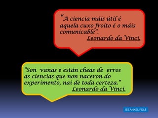 “A ciencia máis útil é
            aquela cuxo froito é o máis
            comunicable”.
                     Leonardo da Vinci.




“Son vanas e están cheas de erros
as ciencias que non naceron do
experimento, nai de toda certeza.”
                 Leonardo da Vinci.


                                     IES ANXEL FOLE
 