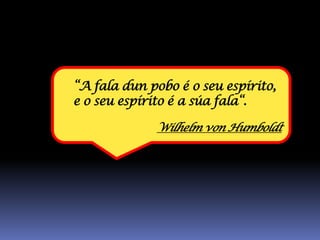 “A fala dun pobo é o seu espírito,
e o seu espírito é a súa fala“.

              Wilhelm von Humboldt
 