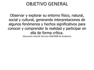 OBJETIVO GENERAL
Observar y explorar su entorno físico, natural,
social y cultural, generando interpretaciones de
algunos fenómenos y hechos significativos para
conocer y comprender la realidad y participar en
ella de forma crítica.
Educación Infantil- Decreto 428/2008 de Andalucía
 