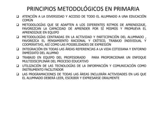 PRINCIPIOS METODOLÓGICOS EN PRIMARIA
 ATENCIÓN A LA DIVERSIDAD Y ACCESO DE TODO EL ALUMNADO A UNA EDUCACIÓN
COMÚN
 METODOLOGÍAS QUE SE ADAPTEN A LOS DIFERENTES RITMOS DE APRENDIZAJE,
FAVOREZCAN LA CAPACIDAD DE APRENDER POR SÍ MISMOS Y PROMUEVA EL
APRENDIZAJE EN EQUIPO
 METODOLOGÍAS CENTRADAS EN LA ACTIVIDAD Y PARTICIPACIÓN DEL ALUMNADO ,
FAVOREZCA EL PENSAMIENTO RACIONAL Y CRÍTICO, TRABAJO INDIVIDUAL Y
COOPERATIVO, ASÍ COMO LAS POSIBILIDADES DE EXPRESIÓN
 INTEGRACIÓN EN TODAS LAS ÁREAS REFERENCIAS A LA VIDA COTIDIANA Y ENTORNO
INMEDIATO DEL ALUMNO
 TRABAJO EN EQUIPO DEL PROFESORADO PARA PROPORCIONAR UN ENFOQUE
MULTIDISCIPLINAR DEL PROCESO EDUCATIVO
 UTILIZACIÓN DE LAS TECNOLOGÍAS DE LA INFORMACIÓN Y COMUNICACIÓN COMO
INSTRUMENTO FACILITADOR
 LAS PROGRAMACIONES DE TODAS LAS ÁREAS INCLUIRÁN ACTIVIDADES EN LAS QUE
EL ALUMNADO DEBERÁ LEER, ESCRIBIR Y EXPRESARSE ORALMENTE
 