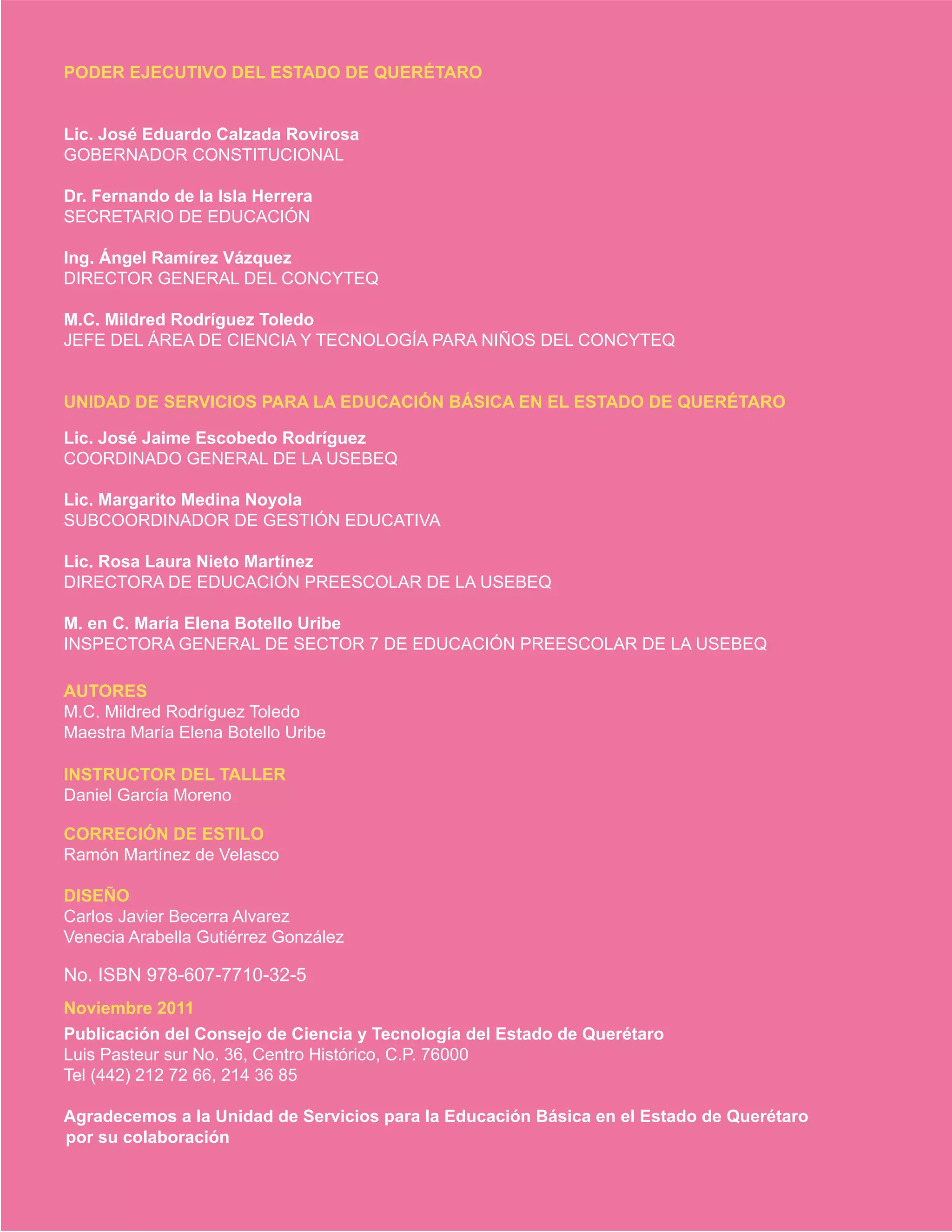 PODER EJECUTIVO DEL ESTADO DE QUERÉTARO
Lic. José Eduardo Calzada Rovirosa
GOBERNADOR CONSTITUCIONAL
Dr. Fernando de la Isla Herrera
SECRETARIO DE EDUCACIÓN
Ing. Ángel Ramírez Vázquez
DIRECTOR GENERAL DEL CONCYTEQ
M.C. Mildred Rodríguez Toledo
JEFE DEL ÁREA DE CIENCIA Y TECNOLOGÍA PARA NIÑOS DEL CONCYTEQ
UNIDAD DE SERVICIOS PARA LA EDUCACIÓN BÁSICA EN EL ESTADO DE QUERÉTARO
Lic. José Jaime Escobedo Rodríguez
COORDINADO GENERAL DE LA USEBEQ
Lic. Margarito Medina Noyola
SUBCOORDINADOR DE GESTIÓN EDUCATIVA
Lic. Rosa Laura Nieto Martínez
DIRECTORA DE EDUCACIÓN PREESCOLAR DE LA USEBEQ
M. en C. María Elena Botello Uribe
INSPECTORA GENERAL DE SECTOR 7 DE EDUCACIÓN PREESCOLAR DE LA USEBEQ
AUTORES
M.C. Mildred Rodríguez Toledo
Maestra María Elena Botello Uribe
CORRECIÓN DE ESTILO
Ramón Martínez de Velasco
DISEÑO
Carlos Javier Becerra Alvarez
Venecia Arabella Gutiérrez González
Noviembre 2011
Publicación del Consejo de Ciencia y Tecnología del Estado de Querétaro
Luis Pasteur sur No. 36, Centro Histórico, C.P. 76000
Tel (442) 212 72 66, 214 36 85
Agradecemos a la Unidad de Servicios para la Educación Básica en el Estado de Querétaro
por su colaboración
Daniel García Moreno
INSTRUCTOR DEL TALLER
No. ISBN 978-607-7710-32-5
 